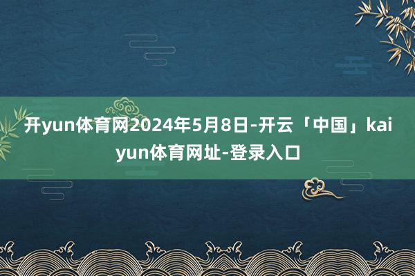 开yun体育网 2024年5月8日-开云「中国」kaiyun体育网址-登录入口