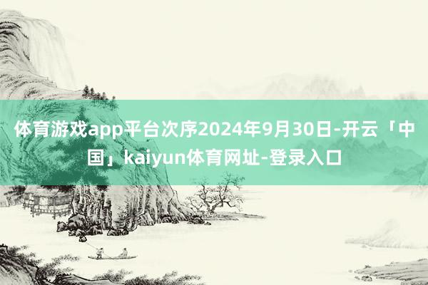 体育游戏app平台次序2024年9月30日-开云「中国」kaiyun体育网址-登录入口