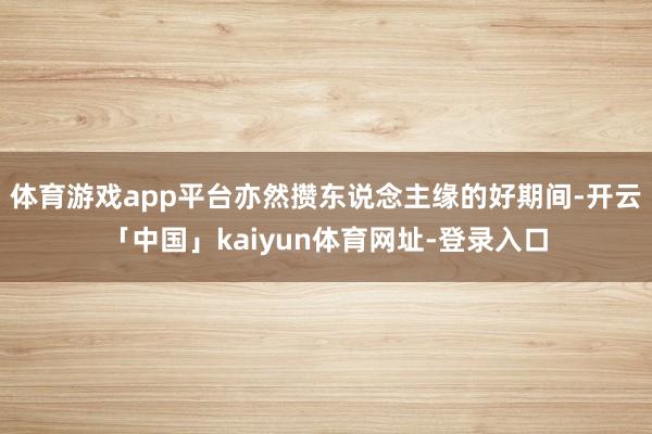 体育游戏app平台亦然攒东说念主缘的好期间-开云「中国」kaiyun体育网址-登录入口