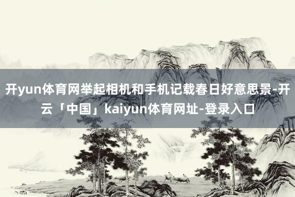 开yun体育网举起相机和手机记载春日好意思景-开云「中国」kaiyun体育网址-登录入口