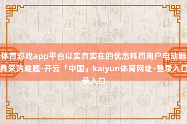 体育游戏app平台以实真实在的优惠科罚用户电动器具采购难题-开云「中国」kaiyun体育网址-登录入口
