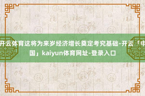 开云体育这将为来岁经济增长奠定考究基础-开云「中国」kaiyun体育网址-登录入口