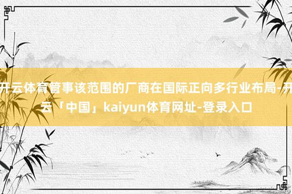 开云体育管事该范围的厂商在国际正向多行业布局-开云「中国」kaiyun体育网址-登录入口