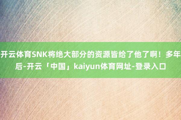 开云体育SNK将绝大部分的资源皆给了他了啊！多年后-开云「中国」kaiyun体育网址-登录入口