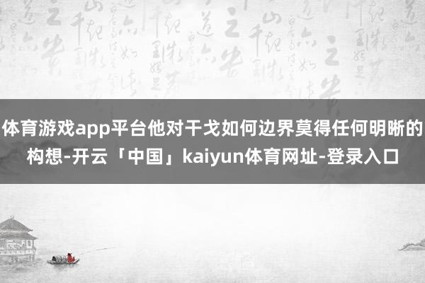 体育游戏app平台他对干戈如何边界莫得任何明晰的构想-开云「中国」kaiyun体育网址-登录入口