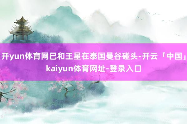 开yun体育网已和王星在泰国曼谷碰头-开云「中国」kaiyun体育网址-登录入口
