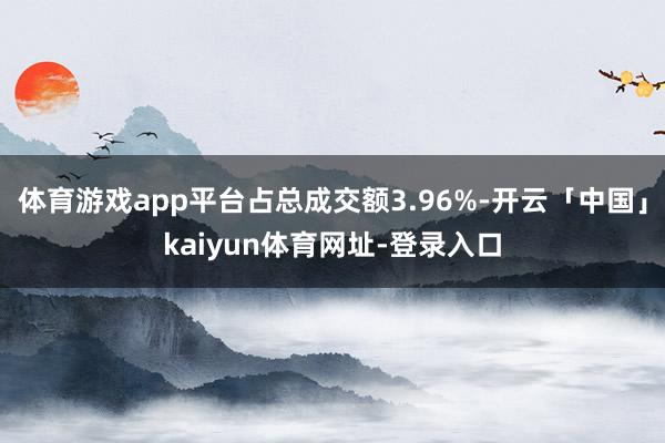 体育游戏app平台占总成交额3.96%-开云「中国」kaiyun体育网址-登录入口
