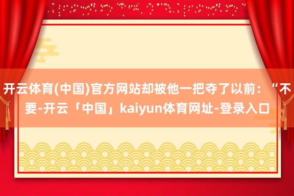 开云体育(中国)官方网站却被他一把夺了以前：“不要-开云「中国」kaiyun体育网址-登录入口