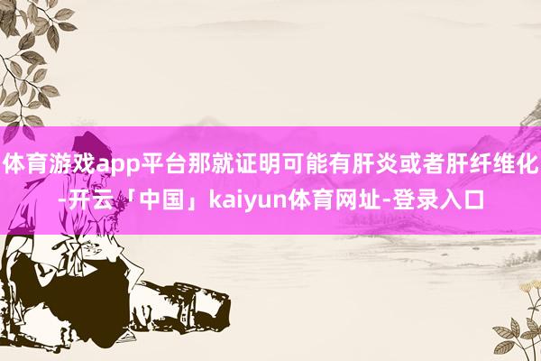 体育游戏app平台那就证明可能有肝炎或者肝纤维化-开云「中国」kaiyun体育网址-登录入口
