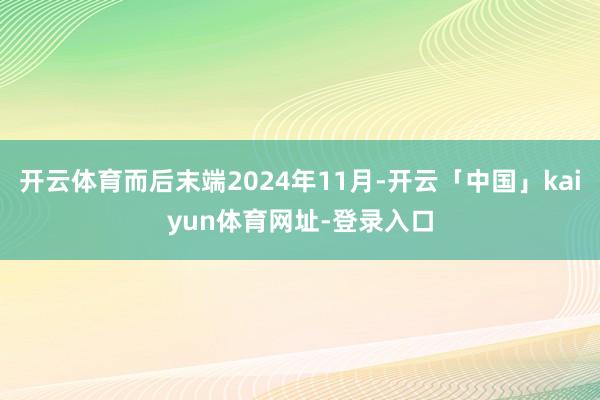开云体育而后末端2024年11月-开云「中国」kaiyun体育网址-登录入口
