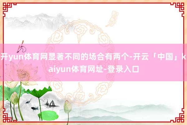 开yun体育网显著不同的场合有两个-开云「中国」kaiyun体育网址-登录入口