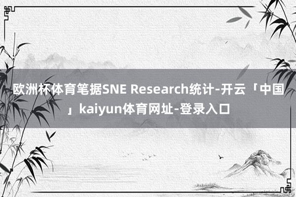 欧洲杯体育笔据SNE Research统计-开云「中国」kaiyun体育网址-登录入口