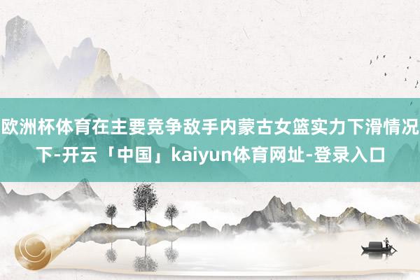 欧洲杯体育在主要竞争敌手内蒙古女篮实力下滑情况下-开云「中国」kaiyun体育网址-登录入口