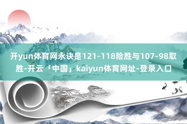 开yun体育网永诀是121-118险胜与107-98取胜-开云「中国」kaiyun体育网址-登录入口