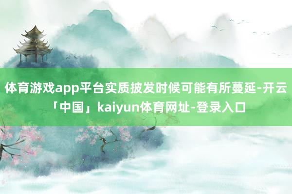 体育游戏app平台实质披发时候可能有所蔓延-开云「中国」kaiyun体育网址-登录入口