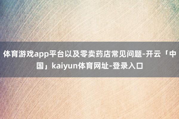 体育游戏app平台以及零卖药店常见问题-开云「中国」kaiyun体育网址-登录入口