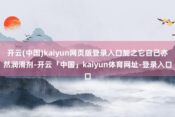 开云(中国)kaiyun网页版登录入口加之它自己亦然润滑剂-开云「中国」kaiyun体育网址-登录入口