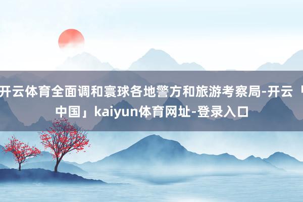 开云体育全面调和寰球各地警方和旅游考察局-开云「中国」kaiyun体育网址-登录入口