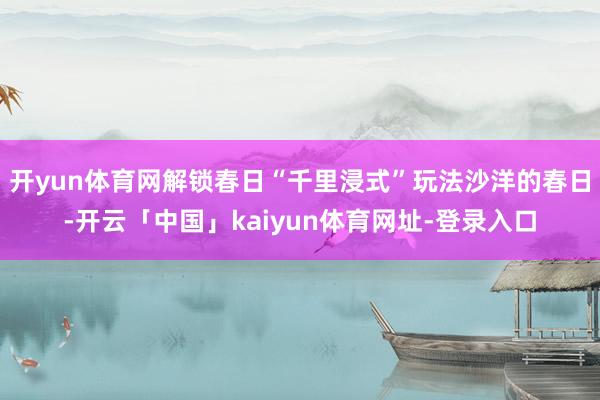 开yun体育网解锁春日“千里浸式”玩法沙洋的春日-开云「中国」kaiyun体育网址-登录入口