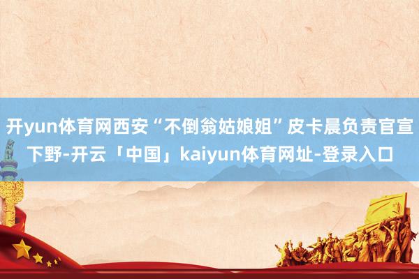 开yun体育网西安“不倒翁姑娘姐”皮卡晨负责官宣下野-开云「中国」kaiyun体育网址-登录入口