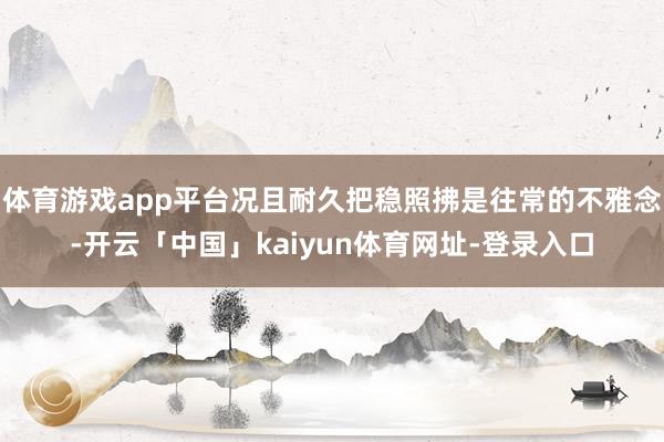 体育游戏app平台况且耐久把稳照拂是往常的不雅念-开云「中国」kaiyun体育网址-登录入口