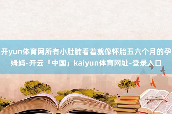 开yun体育网所有小肚腩看着就像怀胎五六个月的孕姆妈-开云「中国」kaiyun体育网址-登录入口