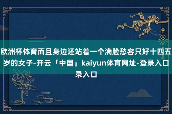 欧洲杯体育而且身边还站着一个满脸愁容只好十四五岁的女子-开云「中国」kaiyun体育网址-登录入口