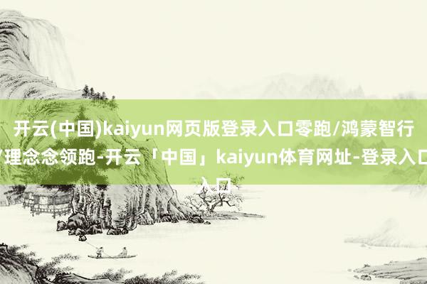 开云(中国)kaiyun网页版登录入口零跑/鸿蒙智行/理念念领跑-开云「中国」kaiyun体育网址-登录入口