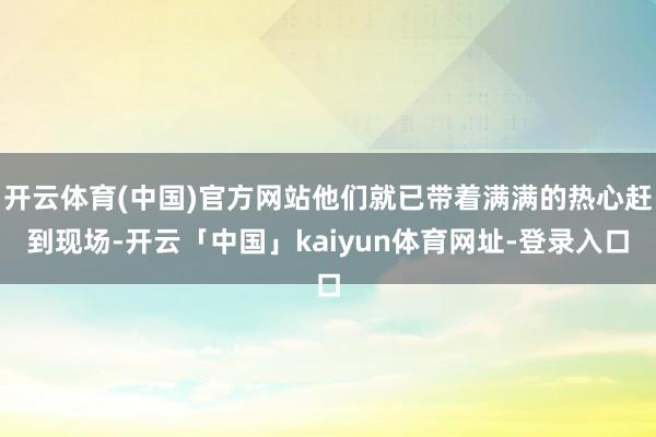 开云体育(中国)官方网站他们就已带着满满的热心赶到现场-开云「中国」kaiyun体育网址-登录入口