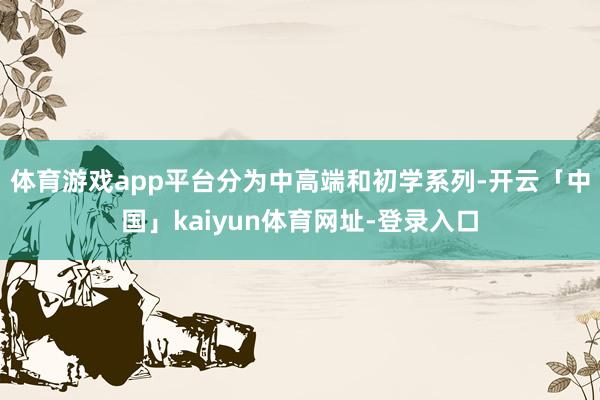体育游戏app平台分为中高端和初学系列-开云「中国」kaiyun体育网址-登录入口