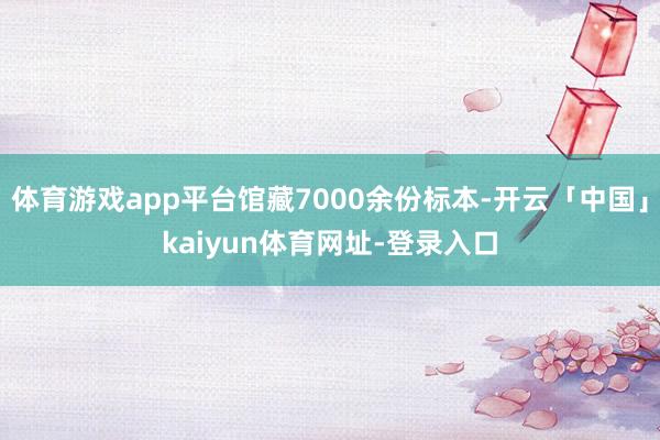 体育游戏app平台馆藏7000余份标本-开云「中国」kaiyun体育网址-登录入口