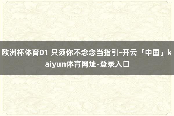 欧洲杯体育01 只须你不念念当指引-开云「中国」kaiyun体育网址-登录入口