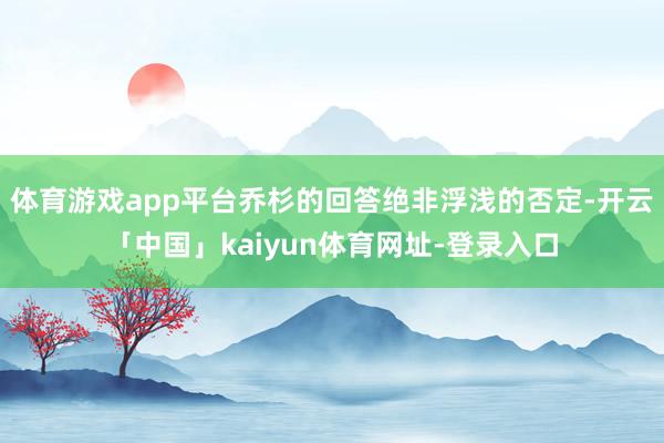 体育游戏app平台乔杉的回答绝非浮浅的否定-开云「中国」kaiyun体育网址-登录入口