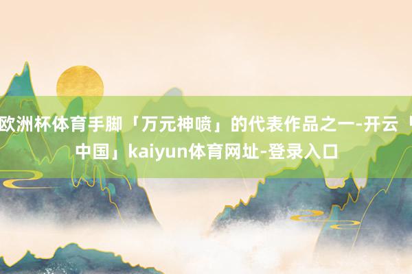 欧洲杯体育手脚「万元神喷」的代表作品之一-开云「中国」kaiyun体育网址-登录入口