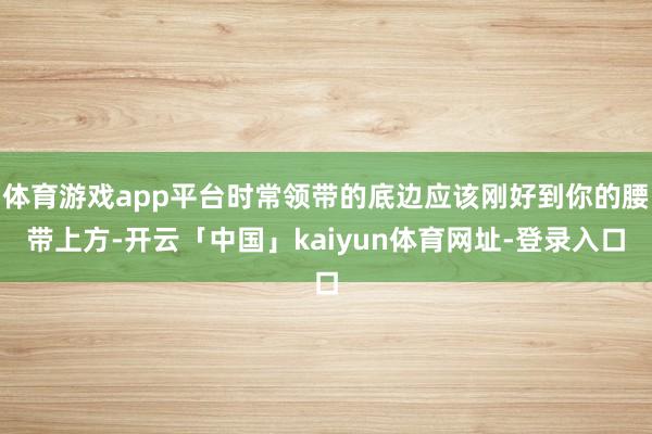 体育游戏app平台时常领带的底边应该刚好到你的腰带上方-开云「中国」kaiyun体育网址-登录入口