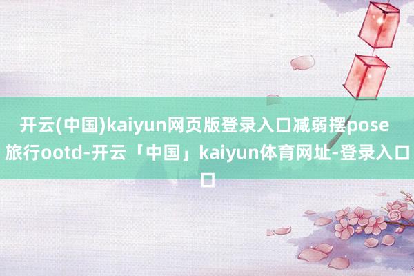 开云(中国)kaiyun网页版登录入口减弱摆pose 旅行ootd-开云「中国」kaiyun体育网址-登录入口