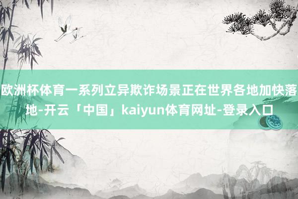 欧洲杯体育一系列立异欺诈场景正在世界各地加快落地-开云「中国」kaiyun体育网址-登录入口