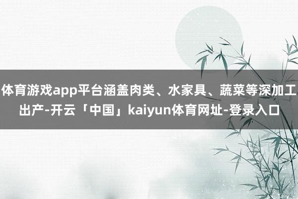 体育游戏app平台涵盖肉类、水家具、蔬菜等深加工出产-开云「中国」kaiyun体育网址-登录入口