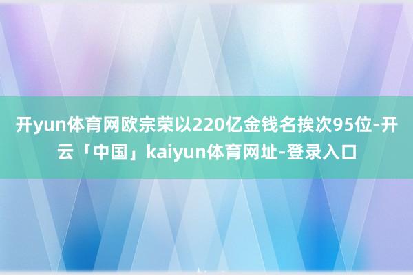 开yun体育网欧宗荣以220亿金钱名挨次95位-开云「中国」kaiyun体育网址-登录入口