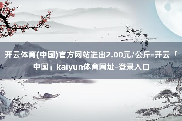 开云体育(中国)官方网站进出2.00元/公斤-开云「中国」kaiyun体育网址-登录入口
