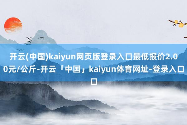 开云(中国)kaiyun网页版登录入口最低报价2.00元/公斤-开云「中国」kaiyun体育网址-登录入口