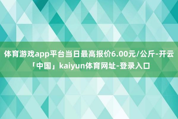 体育游戏app平台当日最高报价6.00元/公斤-开云「中国」kaiyun体育网址-登录入口