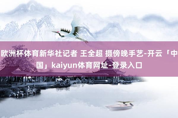 欧洲杯体育新华社记者 王全超 摄傍晚手艺-开云「中国」kaiyun体育网址-登录入口
