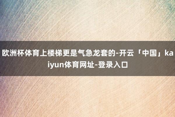 欧洲杯体育上楼梯更是气急龙套的-开云「中国」kaiyun体育网址-登录入口