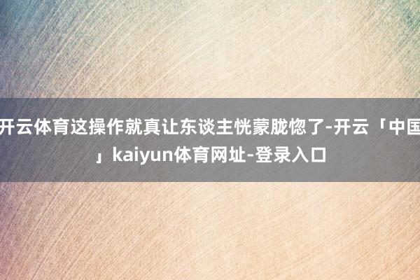 开云体育这操作就真让东谈主恍蒙胧惚了-开云「中国」kaiyun体育网址-登录入口