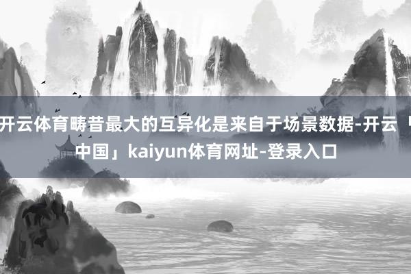 开云体育畴昔最大的互异化是来自于场景数据-开云「中国」kaiyun体育网址-登录入口