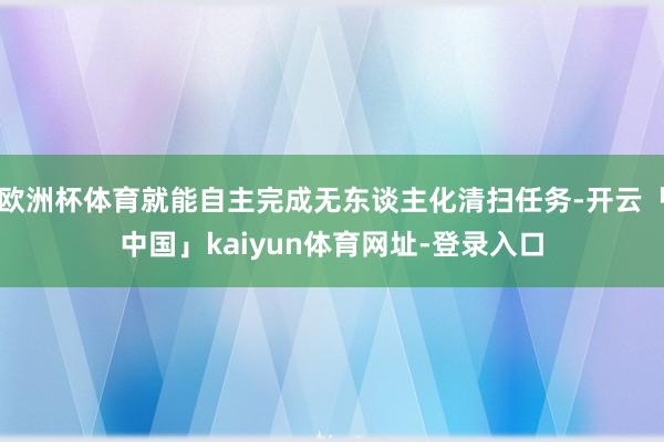 欧洲杯体育就能自主完成无东谈主化清扫任务-开云「中国」kaiyun体育网址-登录入口
