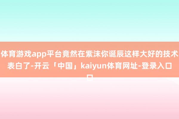 体育游戏app平台竟然在紫沫你诞辰这样大好的技术表白了-开云「中国」kaiyun体育网址-登录入口
