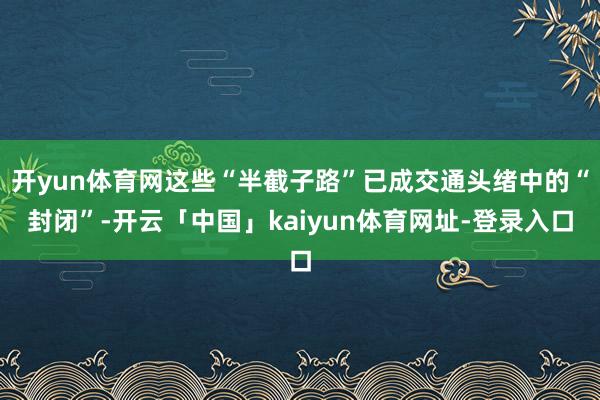 开yun体育网这些“半截子路”已成交通头绪中的“封闭”-开云「中国」kaiyun体育网址-登录入口