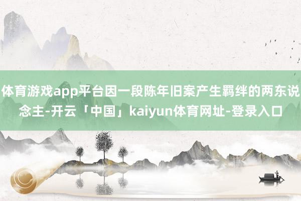体育游戏app平台因一段陈年旧案产生羁绊的两东说念主-开云「中国」kaiyun体育网址-登录入口